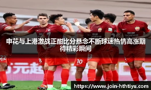 申花与上港激战正酣比分悬念不断球迷热情高涨期待精彩瞬间